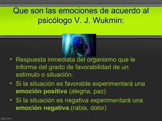 Que son las emociones de acuerdo al
psicólogo V. J. Wukmin:
• Respuesta inmediata del organismo que le
informa del grado de favorabilidad de un
estímulo o situación.
• Si la situación es favorable experimentará una
emoción positiva (alegria, paz)
• Si la situación es negativa experimentará una
emoción negativa.(rabia, dolor)
 