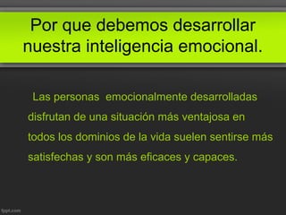 Por que debemos desarrollar
nuestra inteligencia emocional.
Las personas emocionalmente desarrolladas
disfrutan de una situación más ventajosa en
todos los dominios de la vida suelen sentirse más
satisfechas y son más eficaces y capaces.
 
