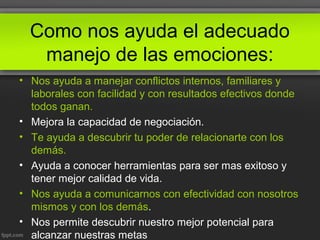 Como nos ayuda el adecuado
manejo de las emociones:
• Nos ayuda a manejar conflictos internos, familiares y
laborales con facilidad y con resultados efectivos donde
todos ganan.
• Mejora la capacidad de negociación.
• Te ayuda a descubrir tu poder de relacionarte con los
demás.
• Ayuda a conocer herramientas para ser mas exitoso y
tener mejor calidad de vida.
• Nos ayuda a comunicarnos con efectividad con nosotros
mismos y con los demás.
• Nos permite descubrir nuestro mejor potencial para
alcanzar nuestras metas
 