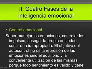 II. Cuatro Fases de la
inteligencia emocional
• Control emocional
Saber manejar las emociones, controlar los
impulsos, sosegar la propia ansiedad,
sentir una ira apropiada. El objetivo del
autocontrol no es la represión de las
emociones sino el equilibrio y la
conveniente utilización de las mismas,
porque todo sentimiento es válido y tiene
 