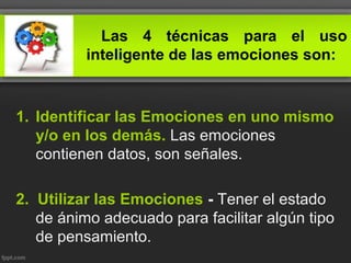 Las 4 técnicas para el uso
inteligente de las emociones son:
1. Identificar las Emociones en uno mismo
y/o en los demás. Las emociones
contienen datos, son señales.
2. Utilizar las Emociones - Tener el estado
de ánimo adecuado para facilitar algún tipo
de pensamiento.
 