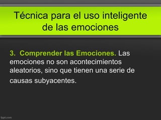 Técnica para el uso inteligente
de las emociones
3. Comprender las Emociones. Las
emociones no son acontecimientos
aleatorios, sino que tienen una serie de
causas subyacentes.
 