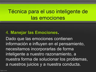 Técnica para el uso inteligente de
las emociones
4. Manejar las Emociones.
Dado que las emociones contienen
información e influyen en el pensamiento,
necesitamos incorporarlas de forma
inteligente a nuestro razonamiento, a
nuestra forma de solucionar los problemas,
a nuestros juicios y a nuestra conducta.
 
