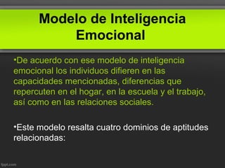 Modelo de Inteligencia
Emocional
•De acuerdo con ese modelo de inteligencia
emocional los individuos difieren en las
capacidades mencionadas, diferencias que
repercuten en el hogar, en la escuela y el trabajo,
así como en las relaciones sociales.
•Este modelo resalta cuatro dominios de aptitudes
relacionadas:
 