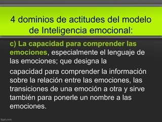 4 dominios de actitudes del modelo
de Inteligencia emocional:
c) La capacidad para comprender las
emociones, especialmente el lenguaje de
las emociones; que designa la
capacidad para comprender la información
sobre la relación entre las emociones, las
transiciones de una emoción a otra y sirve
también para ponerle un nombre a las
emociones.
 