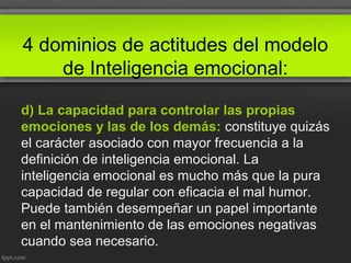 4 dominios de actitudes del modelo
de Inteligencia emocional:
d) La capacidad para controlar las propias
emociones y las de los demás: constituye quizás
el carácter asociado con mayor frecuencia a la
definición de inteligencia emocional. La
inteligencia emocional es mucho más que la pura
capacidad de regular con eficacia el mal humor.
Puede también desempeñar un papel importante
en el mantenimiento de las emociones negativas
cuando sea necesario.
 
