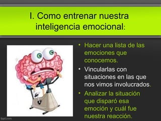 I. Como entrenar nuestra
inteligencia emocional:
• Hacer una lista de las
emociones que
conocemos.
• Vincularlas con
situaciones en las que
nos vimos involucrados.
• Analizar la situación
que disparó esa
emoción y cuál fue
nuestra reacción.
 