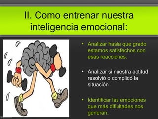 II. Como entrenar nuestra
inteligencia emocional:
• Analizar hasta que grado
estamos satisfechos con
esas reacciones.
• Analizar si nuestra actitud
resolvió o complicó la
situación
• Identificar las emociones
que más difiultades nos
generan.
 