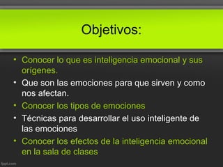 Objetivos:
• Conocer lo que es inteligencia emocional y sus
orígenes.
• Que son las emociones para que sirven y como
nos afectan.
• Conocer los tipos de emociones
• Técnicas para desarrollar el uso inteligente de
las emociones
• Conocer los efectos de la inteligencia emocional
en la sala de clases
 