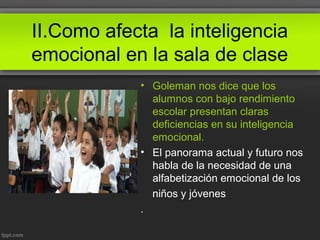 II.Como afecta la inteligencia
emocional en la sala de clase
• Goleman nos dice que los
alumnos con bajo rendimiento
escolar presentan claras
deficiencias en su inteligencia
emocional.
• El panorama actual y futuro nos
habla de la necesidad de una
alfabetización emocional de los
niños y jóvenes
.
 