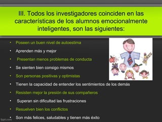 III. Todos los investigadores coinciden en las
características de los alumnos emocionalmente
inteligentes, son las siguientes:
• Poseen un buen nivel de autoestima
• Aprenden más y mejor
• Presentan menos problemas de conducta
• Se sienten bien consigo mismos
• Son personas positivas y optimistas
• Tienen la capacidad de entender los sentimientos de los demás
• Resisten mejor la presión de sus compañeros
• Superan sin dificultad las frustraciones
• Resuelven bien los conflictos
• Son más felices, saludables y tienen más éxito
 