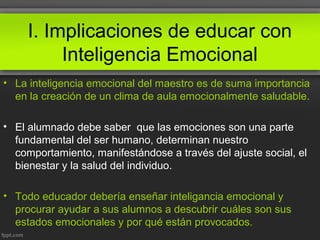 I. Implicaciones de educar con
Inteligencia Emocional
• La inteligencia emocional del maestro es de suma importancia
en la creación de un clima de aula emocionalmente saludable.
• El alumnado debe saber que las emociones son una parte
fundamental del ser humano, determinan nuestro
comportamiento, manifestándose a través del ajuste social, el
bienestar y la salud del individuo.
• Todo educador debería enseñar inteligancia emocional y
procurar ayudar a sus alumnos a descubrir cuáles son sus
estados emocionales y por qué están provocados.
 