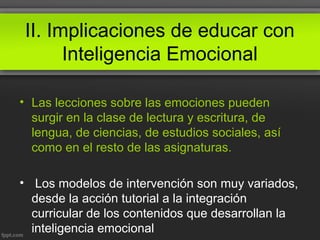 II. Implicaciones de educar con
Inteligencia Emocional
• Las lecciones sobre las emociones pueden
surgir en la clase de lectura y escritura, de
lengua, de ciencias, de estudios sociales, así
como en el resto de las asignaturas.
• Los modelos de intervención son muy variados,
desde la acción tutorial a la integración
curricular de los contenidos que desarrollan la
inteligencia emocional
 