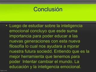 Conclusión
• Luego de estudiar sobre la inteligencia
emocional concluyo que esde suma
importancia para poder educar a las
nuevas generaciones con esta nueva
filosofía lo cual nos ayudara a mjorar
nuestra futura sociedd. Entiendo que es la
mejor herramienta que tenemos para
poder lntentar cambiar el mundo. La
educación y la inteligencia emocional.
 