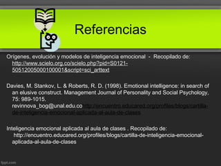 Referencias
Orígenes, evolución y modelos de inteligencia emocional - Recopilado de:
http://www.scielo.org.co/scielo.php?pid=S0121-
50512005000100001&script=sci_arttext
Davies, M. Stankov, L. & Roberts, R. D. (1998). Emotional intelligence: in search of
an elusive construct. Management Journal of Personality and Social Psychology,
75: 989-1015.
revinnova_bog@unal.edu.cohttp://encuentro.educared.org/profiles/blogs/cartilla-
de-inteligencia-emocional-aplicada-al-aula-de-clases
Inteligencia emocional aplicada al aula de clases . Recopilado de:
http://encuentro.educared.org/profiles/blogs/cartilla-de-inteligencia-emocional-
aplicada-al-aula-de-clases
 
