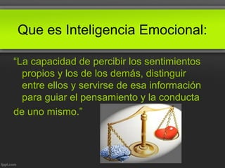 Que es Inteligencia Emocional:
“La capacidad de percibir los sentimientos
propios y los de los demás, distinguir
entre ellos y servirse de esa información
para guiar el pensamiento y la conducta
de uno mismo.”
 