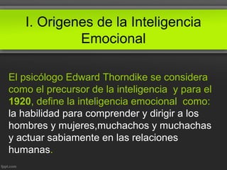 I. Origenes de la Inteligencia
Emocional
El psicólogo Edward Thorndike se considera
como el precursor de la inteligencia y para el
1920, define la inteligencia emocional como:
la habilidad para comprender y dirigir a los
hombres y mujeres,muchachos y muchachas
y actuar sabiamente en las relaciones
humanas.
 