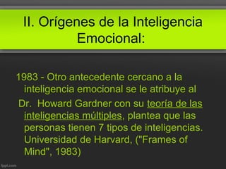 II. Orígenes de la Inteligencia
Emocional:
1983 - Otro antecedente cercano a la
inteligencia emocional se le atribuye al
Dr. Howard Gardner con su teoría de las
inteligencias múltiples, plantea que las
personas tienen 7 tipos de inteligencias.
Universidad de Harvard, ("Frames of
Mind", 1983)
 