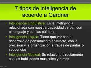 7 tipos de inteligencia de
acuerdo a Gardner
• Inteligencia Lingüística: Es la inteligencia
relacionada con nuestra capacidad verbal, con
el lenguaje y con las palabras.
• Inteligencia Lógica: Tiene que ver con el
desarrollo de pensamiento abstracto, con la
precisión y la organización a través de pautas o
secuencias.
• Inteligencia Musical: Se relaciona directamente
con las habilidades musicales y ritmos.
 