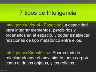 7 tipos de Inteligencia
Inteligencia Visual - Espacial: La capacidad
para integrar elementos, percibirlos y
ordenarlos en el espacio, y poder establecer
relaciones de tipo metafórico entre ellos.
Inteligencia Kinestésica: Abarca todo lo
relacionado con el movimiento tanto corporal
como el de los objetos, y los reflejos.
 