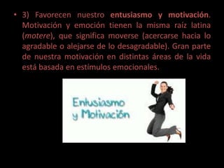 • 3) Favorecen nuestro entusiasmo y motivación.
  Motivación y emoción tienen la misma raíz latina
  (motere), que significa moverse (acercarse hacia lo
  agradable o alejarse de lo desagradable). Gran parte
  de nuestra motivación en distintas áreas de la vida
  está basada en estímulos emocionales.
 