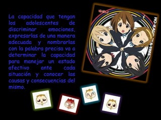 La capacidad que tengan
los    adolescentes     de
discriminar     emociones,
expresarlas de una manera
adecuada y nombrarlas
con la palabra precisa va a
determinar la capacidad
para manejar un estado
afectivo     ante     cada
situación y conocer las
causas y consecuencias del
mismo.
 