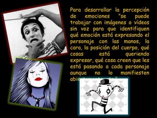 Para desarrollar la percepción
de    emociones      "se   puede
trabajar con imágenes o vídeos
sin voz para que identifiquen
qué emoción está expresando el
personaje con las manos, la
cara, la posición del cuerpo, qué
cosas        está       queriendo
expresar, qué cosa creen que les
está pasando a cada personaje
aunque     no    lo   manifiesten
abiertamente, etc."
 