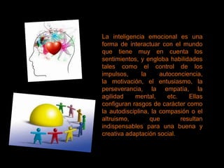 La inteligencia emocional es una
forma de interactuar con el mundo
que tiene muy en cuenta los
sentimientos, y engloba habilidades
tales como el control de los
impulsos,      la     autoconciencia,
la motivación, el entusiasmo, la
perseverancia, la empatía, la
agilidad    mental,      etc.    Ellas
configuran rasgos de carácter como
la autodisciplina, la compasión o el
altruismo,        que         resultan
indispensables para una buena y
creativa adaptación social.
 