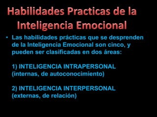 • Las habilidades prácticas que se desprenden
  de la Inteligencia Emocional son cinco, y
  pueden ser clasificadas en dos áreas:

 1) INTELIGENCIA INTRAPERSONAL
 (internas, de autoconocimiento)

 2) INTELIGENCIA INTERPERSONAL
 (externas, de relación)
 