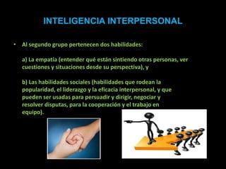 INTELIGENCIA INTERPERSONAL

• Al segundo grupo pertenecen dos habilidades:

   a) La empatía (entender qué están sintiendo otras personas, ver
   cuestiones y situaciones desde su perspectiva), y

   b) Las habilidades sociales (habilidades que rodean la
   popularidad, el liderazgo y la eficacia interpersonal, y que
   pueden ser usadas para persuadir y dirigir, negociar y
   resolver disputas, para la cooperación y el trabajo en
   equipo).
 