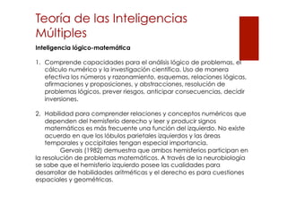 Teoría de las Inteligencias
Múltiples
Inteligencia lógico-matemática
1.  Comprende capacidades para el análisis lógico de problemas, el
cálculo numérico y la investigación científica. Uso de manera
efectiva los números y razonamiento, esquemas, relaciones lógicas,
afirmaciones y proposiciones, y abstracciones, resolución de
problemas lógicos, prever riesgos, anticipar consecuencias, decidir
inversiones.
2.  Habilidad para comprender relaciones y conceptos numéricos que
dependen del hemisferio derecho y leer y producir signos
matemáticos es más frecuente una función del izquierdo. No existe
acuerdo en que los lóbulos parietales izquierdos y las áreas
temporales y occipitales tengan especial importancia.
Gervais (1982) demuestra que ambos hemisferios participan en
la resolución de problemas matemáticos. A través de la neurobiología
se sabe que el hemisferio izquierdo posee las cualidades para
desarrollar de habilidades aritméticas y el derecho es para cuestiones
espaciales y geométricas.

 