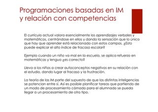 Programaciones basadas en IM
y relación con competencias
El currículo actual valora esencialmente los aprendizajes verbales y
matemáticos, centrándose en ellos y dando la sensación que lo único
que hay que aprender está relacionado con estos campos. ¿Esto
puede explicar el alto índice de fracaso escolar?
Ejemplo cuando un niño va mal en la escuela, se aplica refuerzo en
matemáticas y lengua ¿es correcto?
Lleva a los niños a crear autoconceptos negativos en su relación con
el estudio, dando lugar al fracaso y la frustración.
La teoría de las IM parte del supuesto de que las distintas inteligencias
se potencian entre sí. Así es posible planificar tareas que partiendo de
un modo de procesamiento cómodo para el alumnado se pueda
llegar a un procesamiento de otro tipo.

 