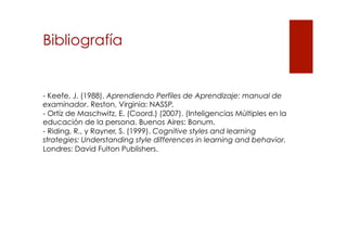 Bibliografía

- Keefe, J. (1988). Aprendiendo Perfiles de Aprendizaje: manual de
examinador. Reston, Virginia: NASSP.
- Ortíz de Maschwitz, E. (Coord.) (2007). (Inteligencias Múltiples en la
educación de la persona. Buenos Aires: Bonum.
- Riding, R., y Rayner, S. (1999). Cognitive styles and learning
strategies: Understanding style differences in learning and behavior.
Londres: David Fulton Publishers.

 