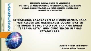 REPUBLICA BOLIVARIANA DE VENEZUELA
INSTITUTO DE MEJORAMIENTO PROFESIONAL DEL MAGISTERIO
UNIVERSIDAD PEDAGOGICA EXPERIMENTAL LIBERTADOR
EXTENSION – ACARIGUA
ESTRATEGIAS BASADAS EN LA NEUROCIENCIA PARA
FORTALECER LAS HABILIDADES COGNITIVAS EN
ESTUDIANTES DEL LICEO BOLIVARIANO RURAL
“SABANA ALTA” MUNICIPIO SIMÓN PLANAS
ESTADO LARA
Tutora: Hilda Jimenez
Autora: Vicner Domoromo
 