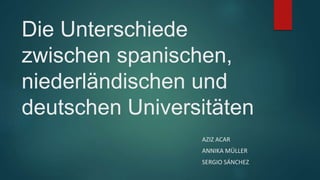 Die Unterschiede 
zwischen spanischen, 
niederländischen und 
deutschen Universitäten 
AZIZ ACAR 
ANNIKA MÜLLER 
SERGIO SÁNCHEZ 
 