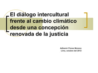 El diálogo intercultural
frente al cambio climático
desde una concepción
renovada de la justicia

                   Adhemir Flores Moreno
                    Lima, octubre del 2012
 
