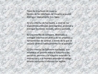 Tipos de interfaces de usuarioDentro de las Interfaces de Usuario se puede distinguir básicamente tres tipos: A) Una interfaz de hardware, a nivel de los dispositivos utilizados para ingresar, procesar y entregar los datos: teclado, ratón y pantalla. B) Una interfaz de software, destinada a entregar información acerca de los procesos y herramientas de control, a través de lo que el usuario observa habitualmente en la pantalla. C) Una interfaz de Software-Hardware, que establece un puente entre la máquina y las personas, permite a la máquina entender la instrucción y a el hombre entender el código binario traducido a información legible.