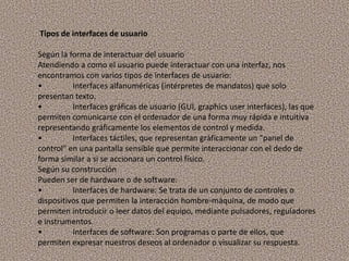 Tipos de interfaces de usuarioSegún la forma de interactuar del usuarioAtendiendo a como el usuario puede interactuar con una interfaz, nos encontramos con varios tipos de interfaces de usuario:•	Interfaces alfanuméricas (intérpretes de mandatos) que solo presentan texto.•	Interfaces gráficas de usuario (GUI, graphicsuser interfaces), las que permiten comunicarse con el ordenador de una forma muy rápida e intuitiva representando gráficamente los elementos de control y medida.•	Interfaces táctiles, que representan gráficamente un "panel de control" en una pantalla sensible que permite interaccionar con el dedo de forma similar a si se accionara un control físico.Según su construcciónPueden ser de hardware o de software:•	Interfaces de hardware: Se trata de un conjunto de controles o dispositivos que permiten la interacción hombre-máquina, de modo que permiten introducir o leer datos del equipo, mediante pulsadores, reguladores e instrumentos.•	Interfaces de software: Son programas o parte de ellos, que permiten expresar nuestros deseos al ordenador o visualizar su respuesta.