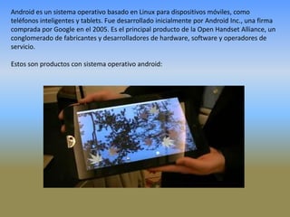 Android es un sistema operativo basado en Linux para dispositivos móviles, como teléfonos inteligentes y tablets. Fue desarrollado inicialmente por Android Inc., una firma comprada por Google en el 2005. Es el principal producto de la Open Handset Alliance, un conglomerado de fabricantes y desarrolladores de hardware, software y operadores de servicio. Estos son productos con sistema operativo android: