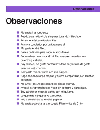 Observaciones



Observaciones
   Me gusta ir a conciertos
   Puedo estar todo el día sin parar tocando mi teclado.
   Escucho música todos los días.
   Asisto a conciertos por cultura general
   Me gusta André Rieu.
   Busco partituras para sacar nuevos temas.
   Subo videos mios tocando violín para que comenten mis
   defectos y virtudes.
   Soy criticón, me gusta comentar videos de youtube de gente
   tocando instrumentos.
   Comparto mis partituras con mis amigos.
   Hago composiciones propias y quiero compartirlas con muchas
   personas.
   Me junto con amigos para tocar piezas nuevas.
   Aveces por diversión toco Violín en el metro y gano plata.
   Soy parche en muchas partes con mi guitarra.
   Lo que más me gusta es Canchear.
   Voy a conciertos de música popular.
   Me gusta escuchar a la orquesta Filarmonica de Chile.
 