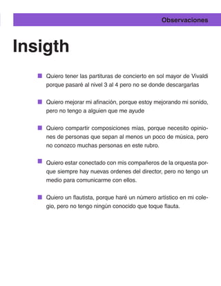 Observaciones



Insigth
    Quiero tener las partituras de concierto en sol mayor de Vivaldi
    porque pasaré al nivel 3 al 4 pero no se donde descargarlas


    Quiero mejorar mi afinación, porque estoy mejorando mi sonido,
    pero no tengo a alguien que me ayude


    Quiero compartir composiciones mías, porque necesito opinio-
    nes de personas que sepan al menos un poco de música, pero
    no conozco muchas personas en este rubro.


    Quiero estar conectado con mis compañeros de la orquesta por-
    que siempre hay nuevas ordenes del director, pero no tengo un
    medio para comunicarme con ellos.


    Quiero un flautista, porque haré un número artístico en mi cole-
    gio, pero no tengo ningún conocido que toque flauta.
 