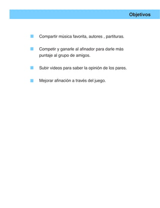 Objetivos



Compartir música favorita, autores , partituras.


Competir y ganarle al afinador para darle más
puntaje al grupo de amigos.


Subir videos para saber la opinión de los pares.


Mejorar afinación a través del juego.
 