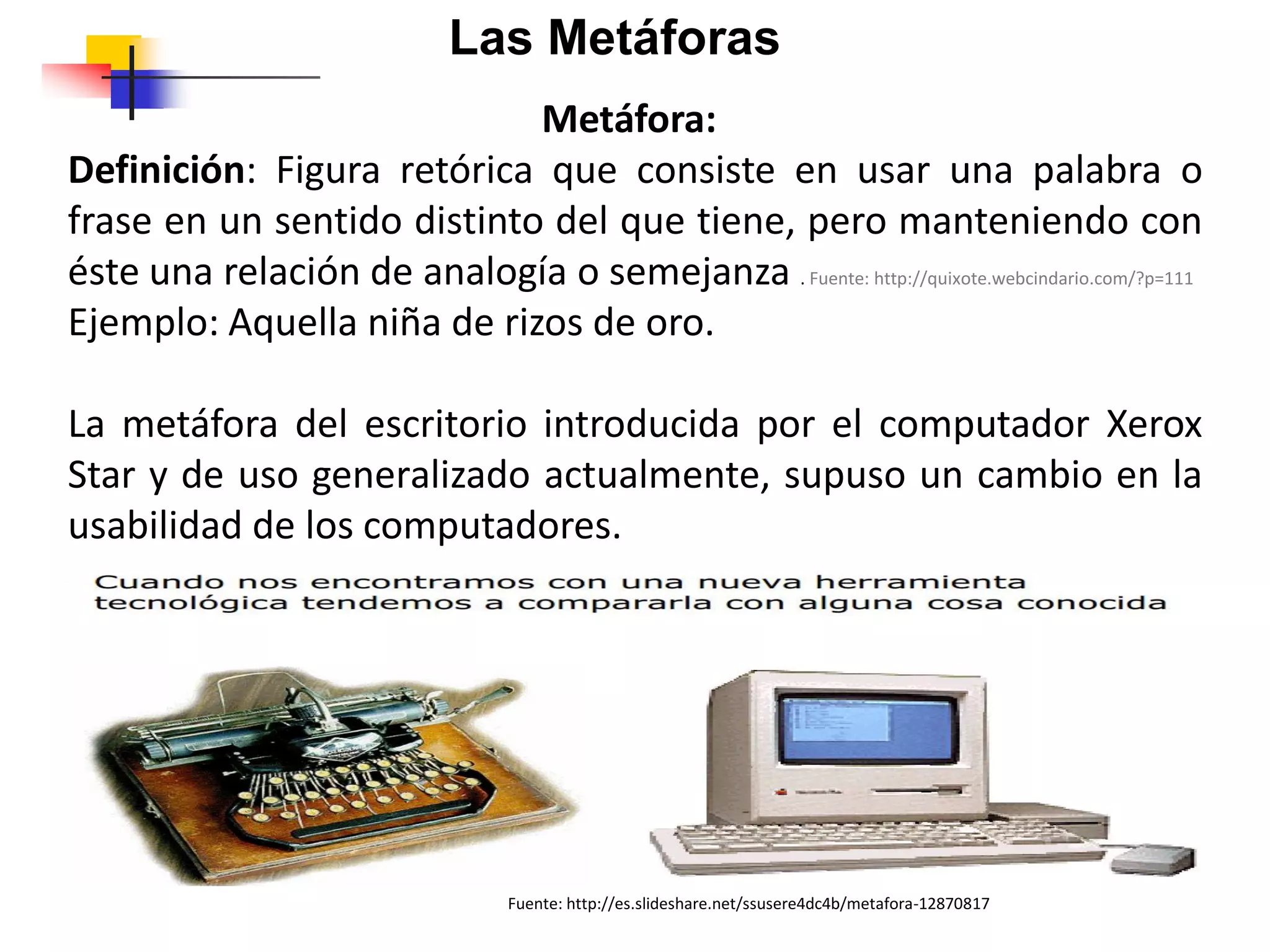 Metáfora:
Definición: Figura retórica que consiste en usar una palabra o
frase en un sentido distinto del que tiene, pero manteniendo con
éste una relación de analogía o semejanza . Fuente: http://quixote.webcindario.com/?p=111
Ejemplo: Aquella niña de rizos de oro.
La metáfora del escritorio introducida por el computador Xerox
Star y de uso generalizado actualmente, supuso un cambio en la
usabilidad de los computadores.
Las Metáforas
Fuente: http://es.slideshare.net/ssusere4dc4b/metafora-12870817
 