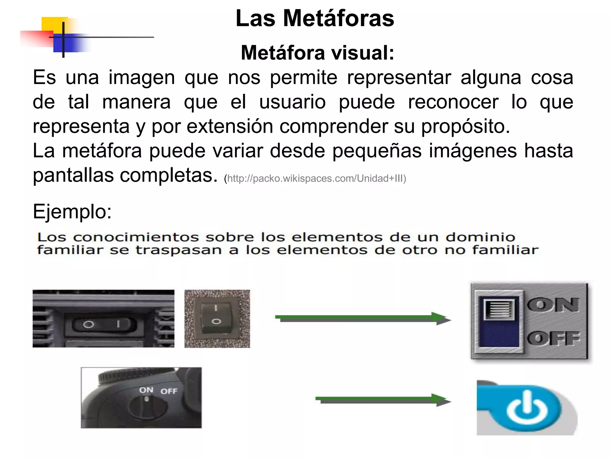 Ejemplo:
Las Metáforas
Metáfora visual:
Es una imagen que nos permite representar alguna cosa
de tal manera que el usuario puede reconocer lo que
representa y por extensión comprender su propósito.
La metáfora puede variar desde pequeñas imágenes hasta
pantallas completas. (http://packo.wikispaces.com/Unidad+III)
 