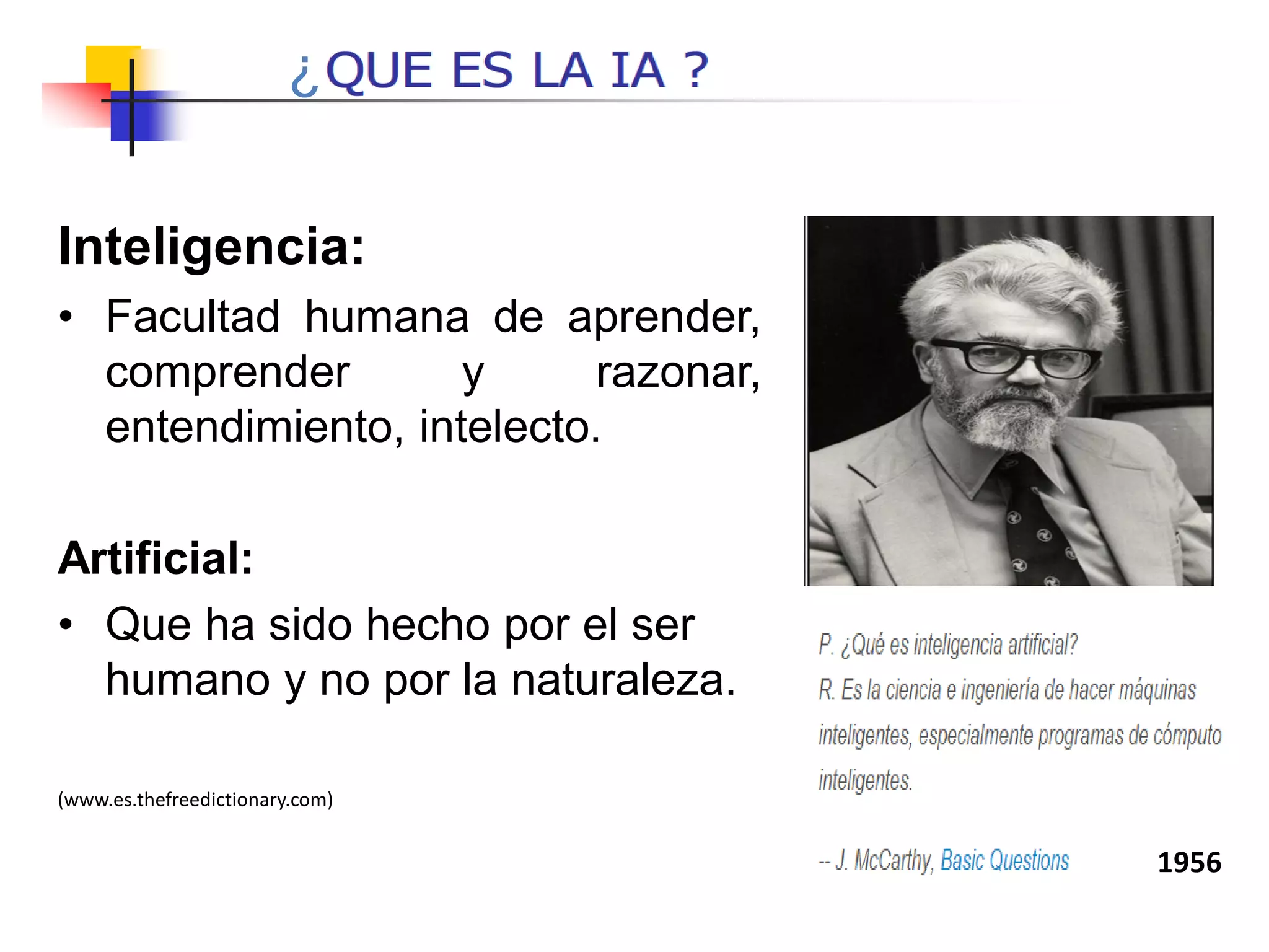 Inteligencia:
• Facultad humana de aprender,
comprender y razonar,
entendimiento, intelecto.
Artificial:
• Que ha sido hecho por el ser
humano y no por la naturaleza.
(www.es.thefreedictionary.com)
1956
¿
 