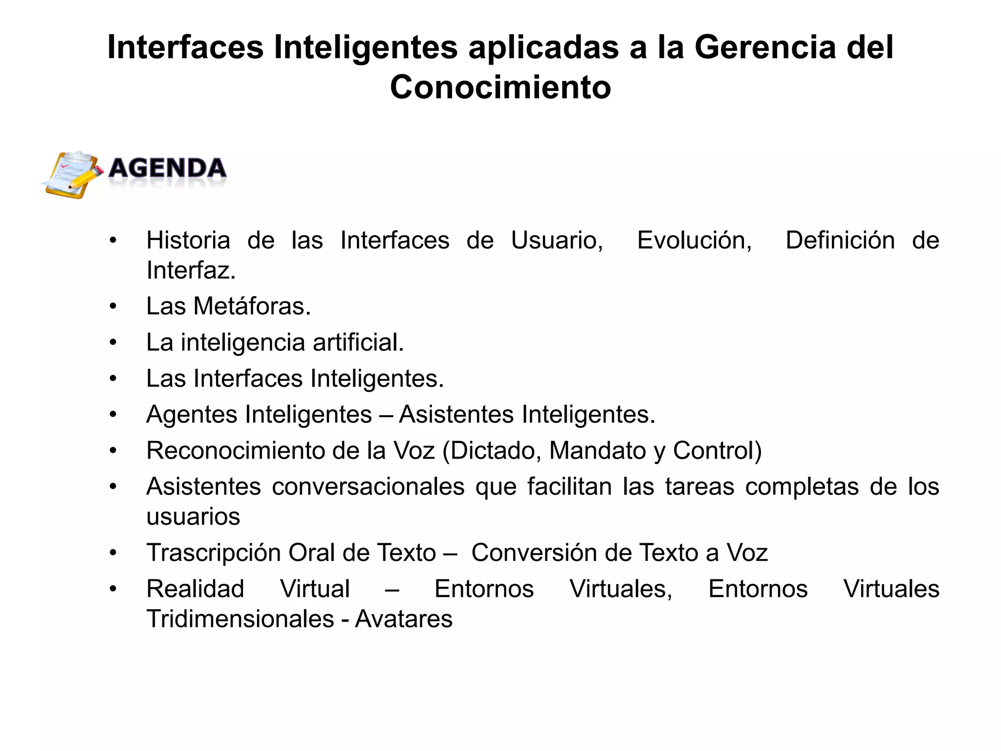 • Historia de las Interfaces de Usuario, Evolución, Definición de
Interfaz.
• Las Metáforas.
• La inteligencia artificial.
• Las Interfaces Inteligentes.
• Agentes Inteligentes – Asistentes Inteligentes.
• Reconocimiento de la Voz (Dictado, Mandato y Control)
• Asistentes conversacionales que facilitan las tareas completas de los
usuarios
• Trascripción Oral de Texto – Conversión de Texto a Voz
• Realidad Virtual – Entornos Virtuales, Entornos Virtuales
Tridimensionales - Avatares
Interfaces Inteligentes aplicadas a la Gerencia del
Conocimiento
 