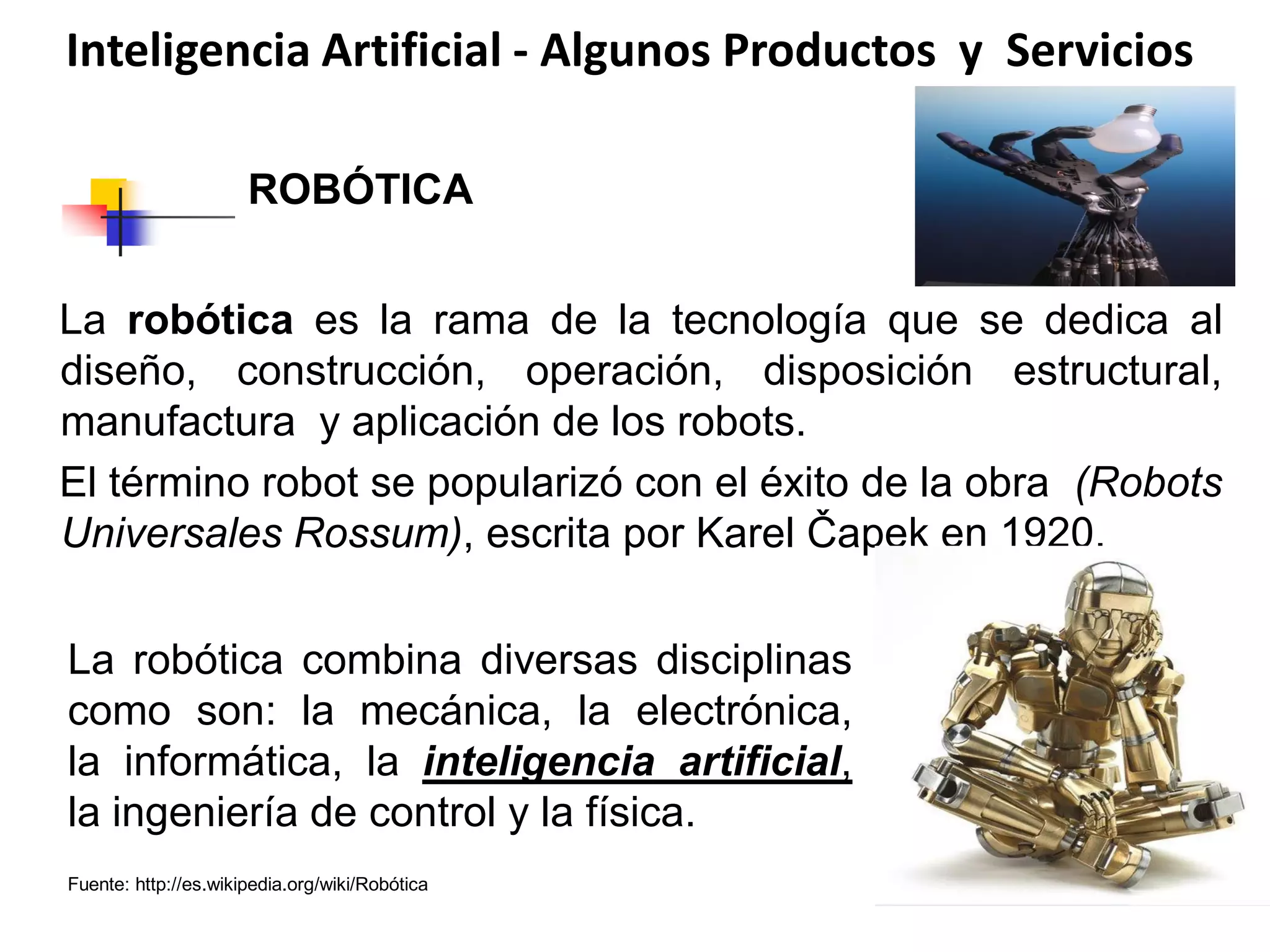 Inteligencia Artificial - Algunos Productos y Servicios
La robótica es la rama de la tecnología que se dedica al
diseño, construcción, operación, disposición estructural,
manufactura y aplicación de los robots.
El término robot se popularizó con el éxito de la obra (Robots
Universales Rossum), escrita por Karel Čapek en 1920.
La robótica combina diversas disciplinas
como son: la mecánica, la electrónica,
la informática, la inteligencia artificial,
la ingeniería de control y la física.
ROBÓTICA
Fuente: http://es.wikipedia.org/wiki/Robótica
 