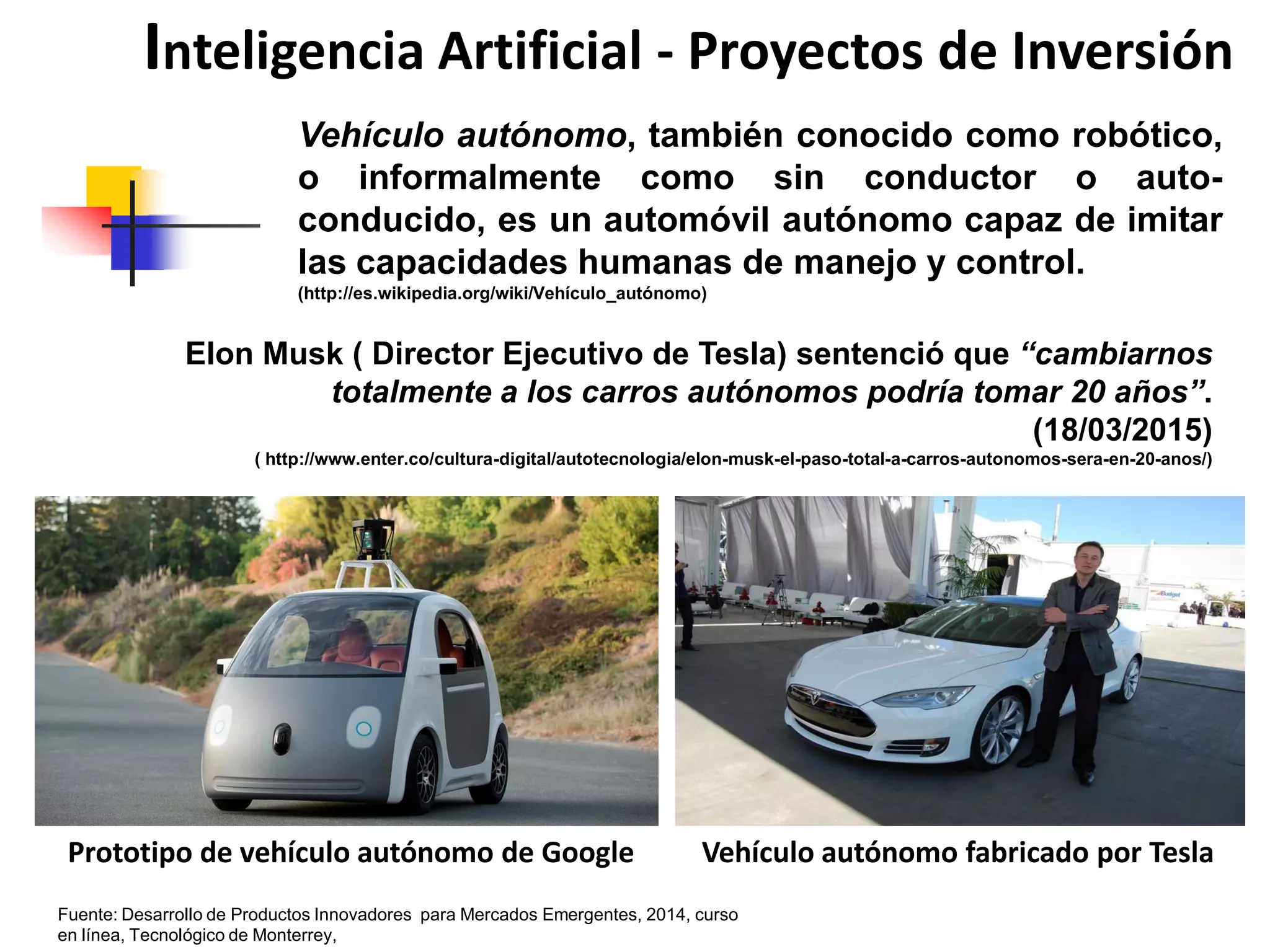 Elon Musk ( Director Ejecutivo de Tesla) sentenció que “cambiarnos
totalmente a los carros autónomos podría tomar 20 años”.
(18/03/2015)
( http://www.enter.co/cultura-digital/autotecnologia/elon-musk-el-paso-total-a-carros-autonomos-sera-en-20-anos/)
Inteligencia Artificial - Proyectos de Inversión
Vehículo autónomo, también conocido como robótico,
o informalmente como sin conductor o auto-
conducido, es un automóvil autónomo capaz de imitar
las capacidades humanas de manejo y control.
(http://es.wikipedia.org/wiki/Vehículo_autónomo)
Prototipo de vehículo autónomo de Google Vehículo autónomo fabricado por Tesla
Fuente: Desarrollo de Productos Innovadores para Mercados Emergentes, 2014, curso
en línea, Tecnológico de Monterrey,
 