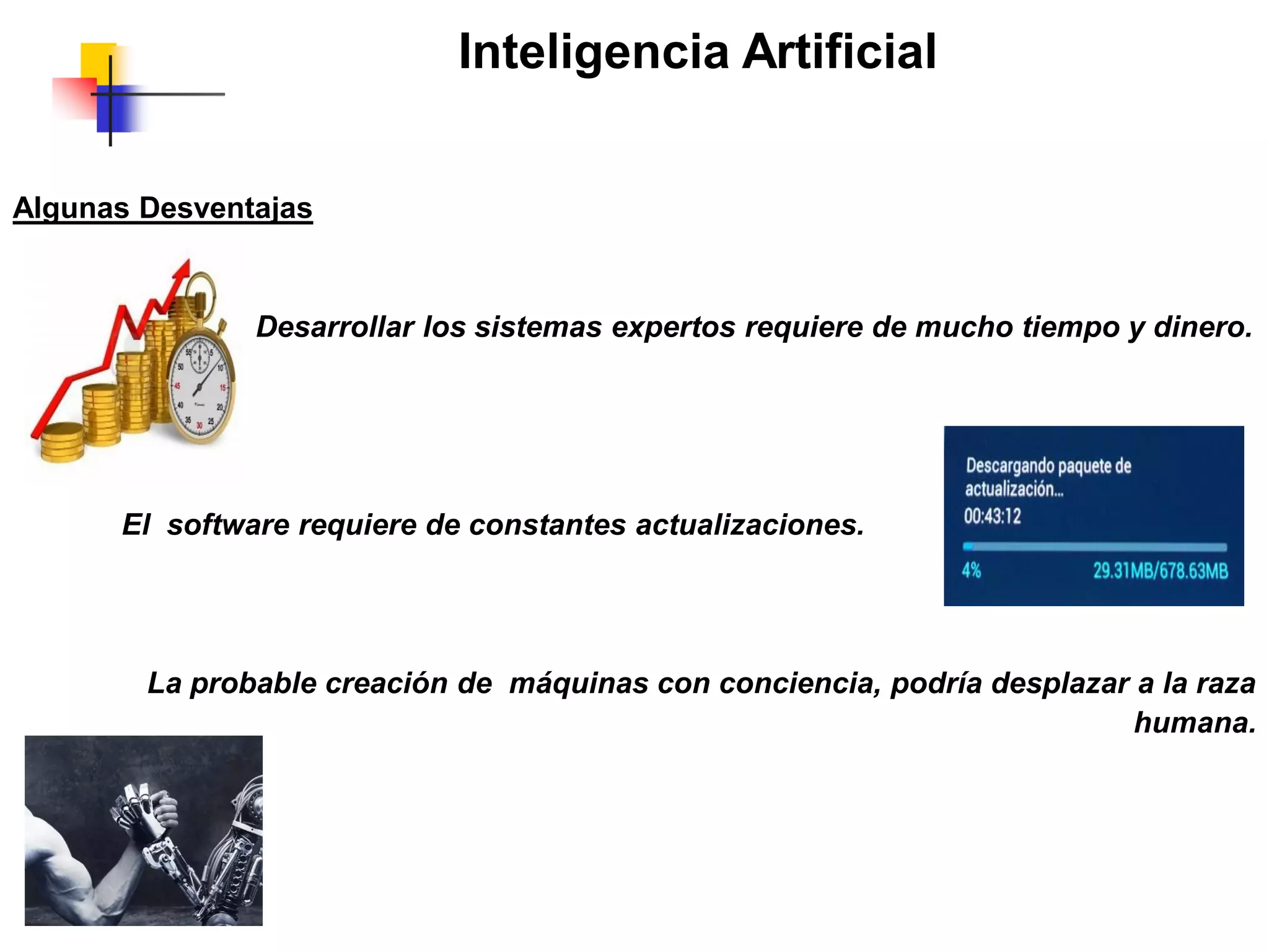 Inteligencia Artificial
Algunas Desventajas
Desarrollar los sistemas expertos requiere de mucho tiempo y dinero.
El software requiere de constantes actualizaciones.
La probable creación de máquinas con conciencia, podría desplazar a la raza
humana.
 