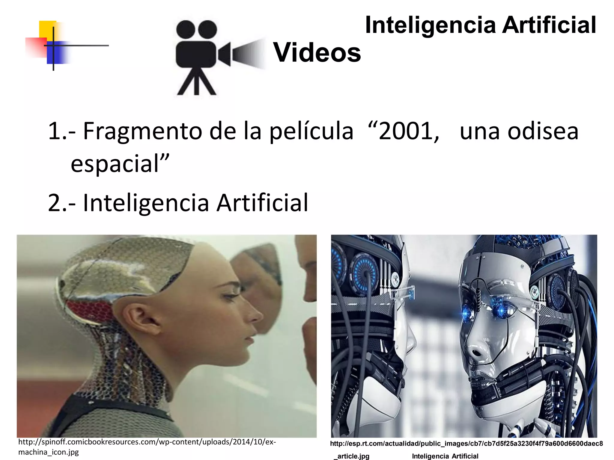 http://esp.rt.com/actualidad/public_images/cb7/cb7d5f25a3230f4f79a600d6600daec8
_article.jpg Inteligencia Artificial
Videos
1.- Fragmento de la película “2001, una odisea
espacial”
2.- Inteligencia Artificial
http://spinoff.comicbookresources.com/wp-content/uploads/2014/10/ex-
machina_icon.jpg
Inteligencia Artificial
 